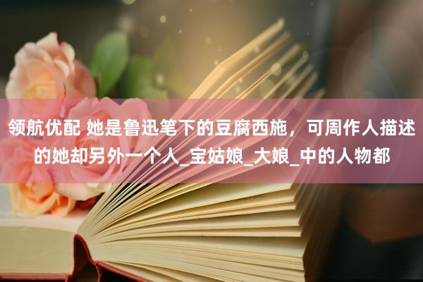 领航优配 她是鲁迅笔下的豆腐西施，可周作人描述的她却另外一个人_宝姑娘_大娘_中的人物都