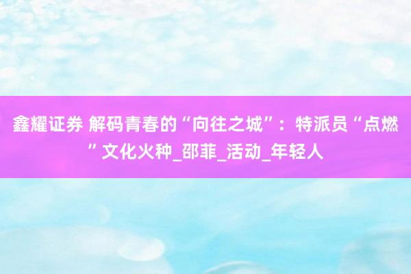 鑫耀证券 解码青春的“向往之城”：特派员“点燃”文化火种_邵菲_活动_年轻人