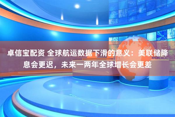卓信宝配资 全球航运数据下滑的意义：美联储降息会更迟，未来一两年全球增长会更差