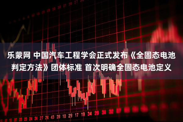 乐蒙网 中国汽车工程学会正式发布《全固态电池判定方法》团体标准 首次明确全固态电池定义
