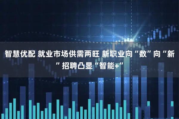 智慧优配 就业市场供需两旺 新职业向“数”向“新”招聘凸显“智能+”