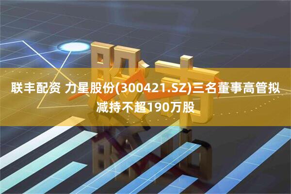 联丰配资 力星股份(300421.SZ)三名董事高管拟减持不超190万股