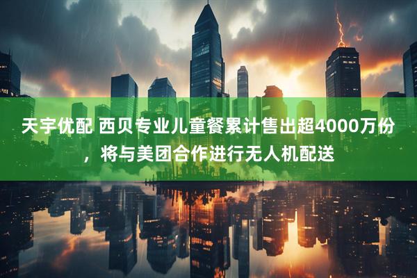 天宇优配 西贝专业儿童餐累计售出超4000万份，将与美团合作进行无人机配送