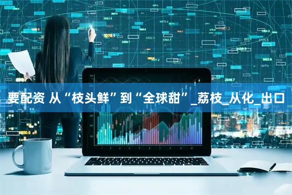 要配资 从“枝头鲜”到“全球甜”_荔枝_从化_出口