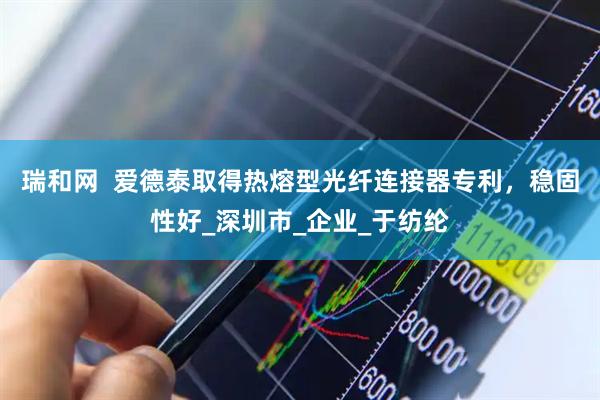 瑞和网  爱德泰取得热熔型光纤连接器专利，稳固性好_深圳市_企业_于纺纶