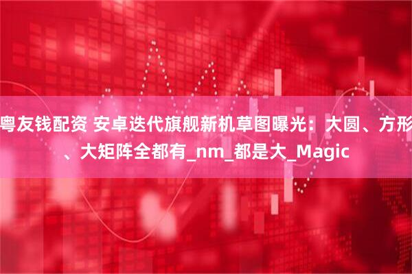粤友钱配资 安卓迭代旗舰新机草图曝光：大圆、方形、大矩阵全都有_nm_都是大_Magic
