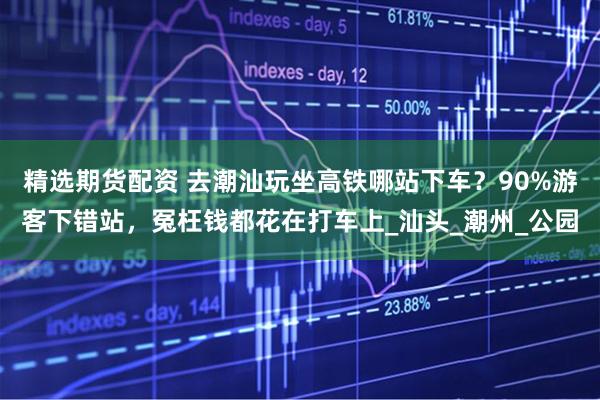 精选期货配资 去潮汕玩坐高铁哪站下车？90%游客下错站，冤枉钱都花在打车上_汕头_潮州_公园