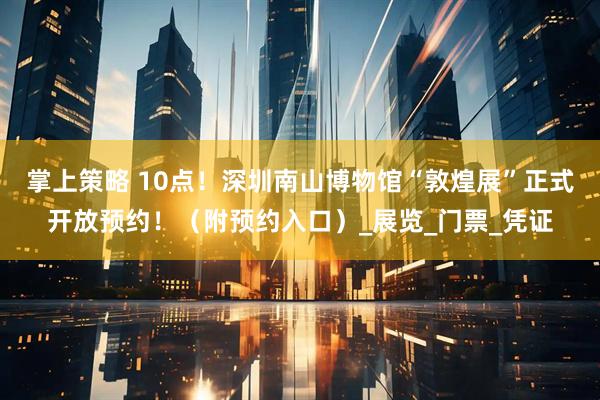 掌上策略 10点！深圳南山博物馆“敦煌展”正式开放预约！（附预约入口）_展览_门票_凭证