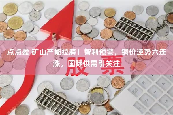 点点盈 矿山产能拉胯！智利预警，铜价逆势六连涨，国际供需引关注