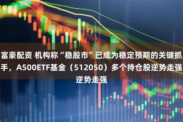 富豪配资 机构称“稳股市”已成为稳定预期的关键抓手，A500ETF基金（512050）多个持仓股逆势走强