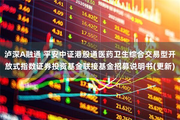 泸深A融通 平安中证港股通医药卫生综合交易型开放式指数证券投资基金联接基金招募说明书(更新)