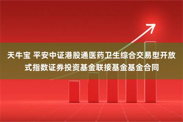 天牛宝 平安中证港股通医药卫生综合交易型开放式指数证券投资基金联接基金基金合同