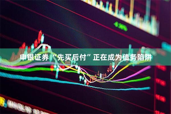 申银证券 “先买后付”正在成为债务陷阱