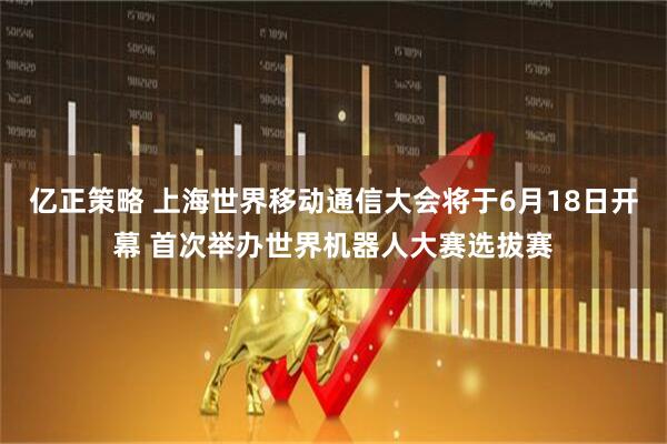 亿正策略 上海世界移动通信大会将于6月18日开幕 首次举办世界机器人大赛选拔赛