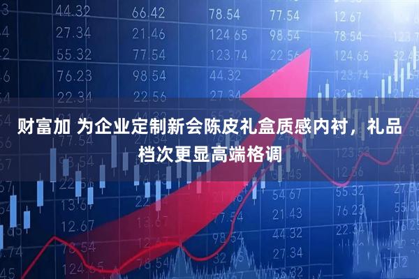 财富加 为企业定制新会陈皮礼盒质感内衬，礼品档次更显高端格调