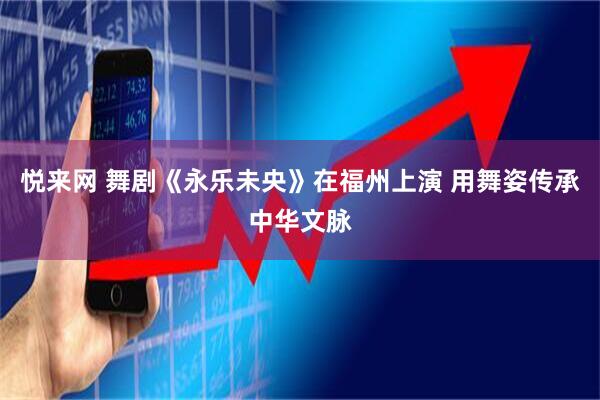悦来网 舞剧《永乐未央》在福州上演 用舞姿传承中华文脉